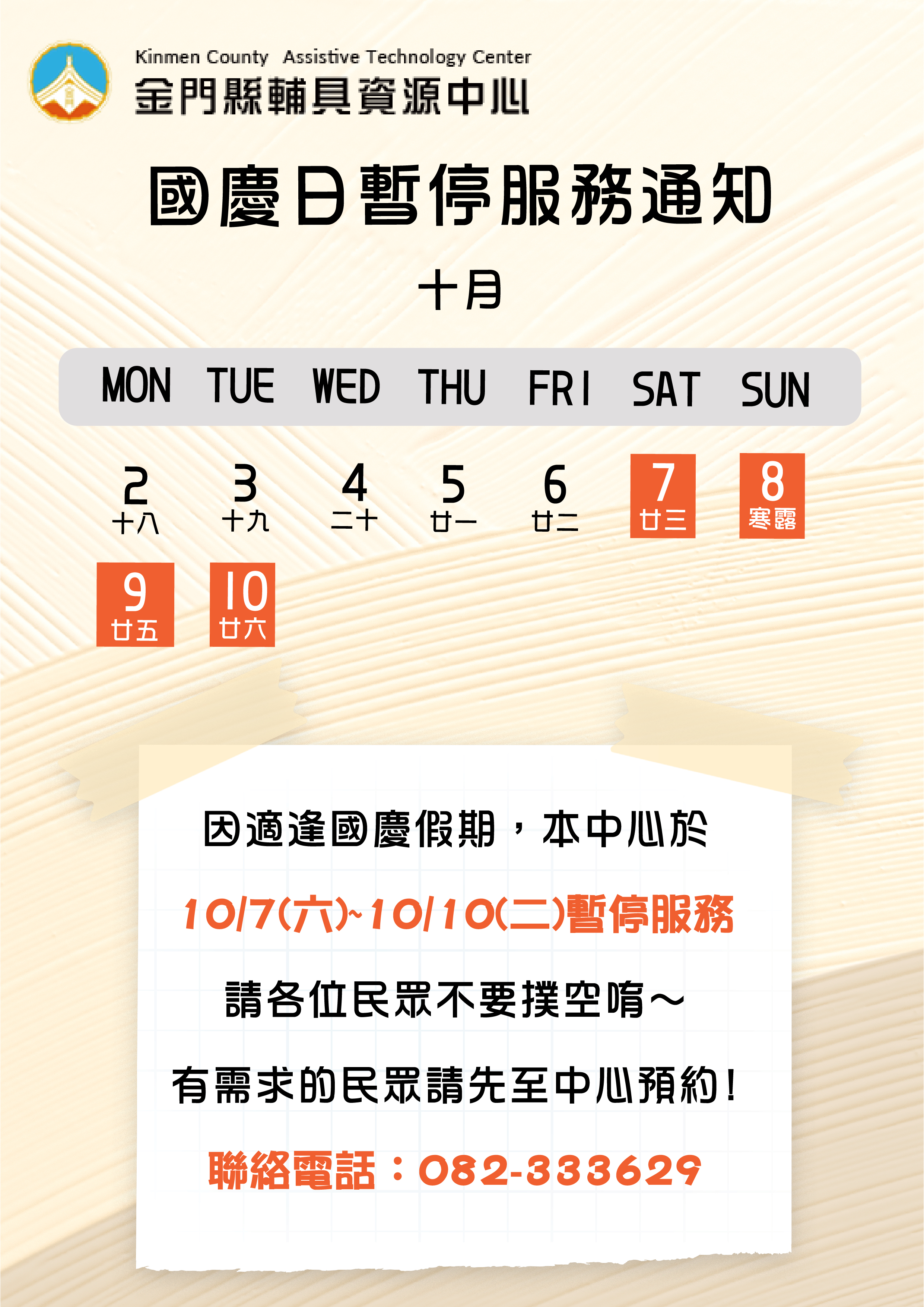 親愛的各位民眾: 因應國慶假期112/10/07(六)-112/10/10(二),輔具中心於112/10/07(六)暫停接受預約服務,112/10/7(六)-112/10/10(二)將暫停服務,請各位民眾不要撲空唷!!